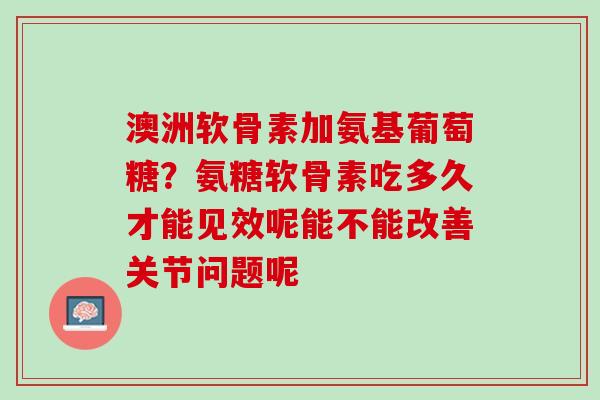 澳洲软骨素加氨基葡萄糖？氨糖软骨素吃多久才能见效呢能不能改善关节问题呢
