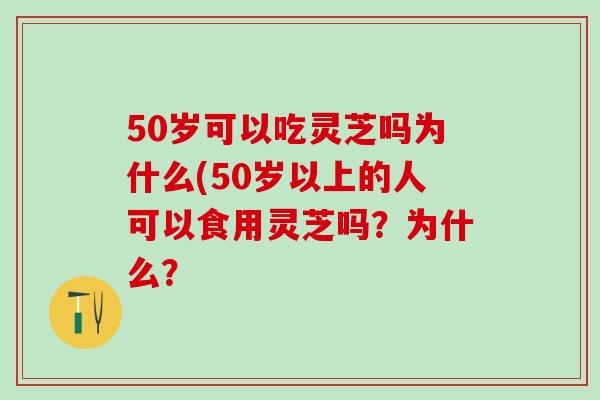 50岁可以吃灵芝吗为什么(50岁以上的人可以食用灵芝吗？为什么？