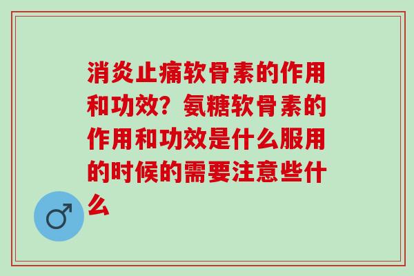 消炎止痛软骨素的作用和功效？氨糖软骨素的作用和功效是什么服用的时候的需要注意些什么