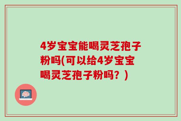 4岁宝宝能喝灵芝孢子粉吗(可以给4岁宝宝喝灵芝孢子粉吗？)