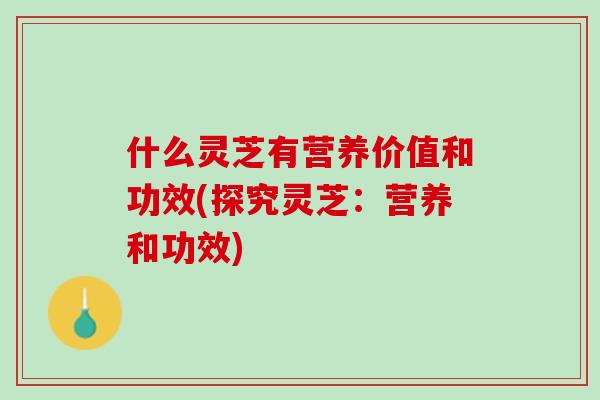 什么灵芝有营养价值和功效(探究灵芝：营养和功效)