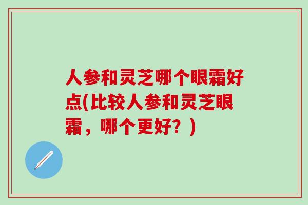 人参和灵芝哪个眼霜好点(比较人参和灵芝眼霜，哪个更好？)