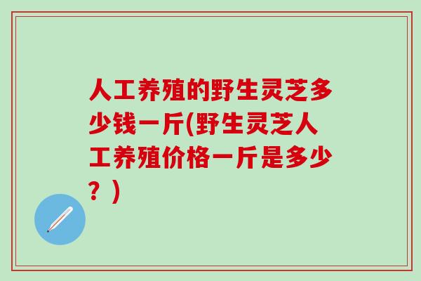 人工养殖的野生灵芝多少钱一斤(野生灵芝人工养殖价格一斤是多少？)