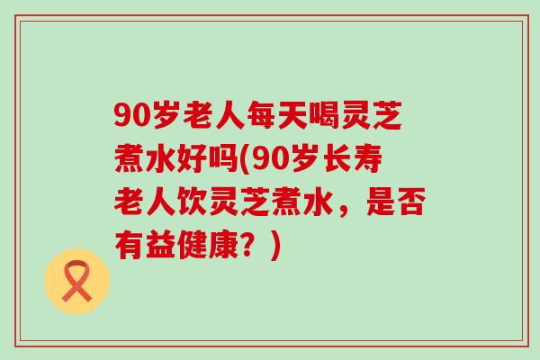90岁老人每天喝灵芝煮水好吗(90岁长寿老人饮灵芝煮水，是否有益健康？)
