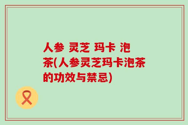 人参 灵芝 玛卡 泡茶(人参灵芝玛卡泡茶的功效与禁忌)