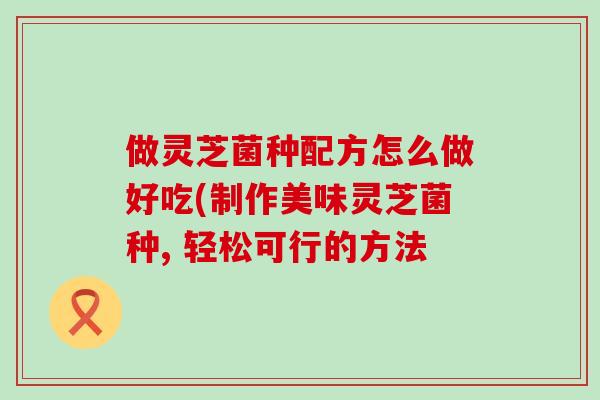 做灵芝菌种配方怎么做好吃(制作美味灵芝菌种, 轻松可行的方法