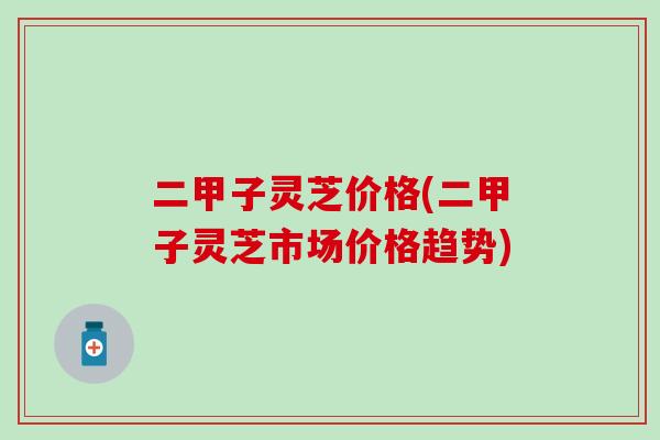 二甲子灵芝价格(二甲子灵芝市场价格趋势)