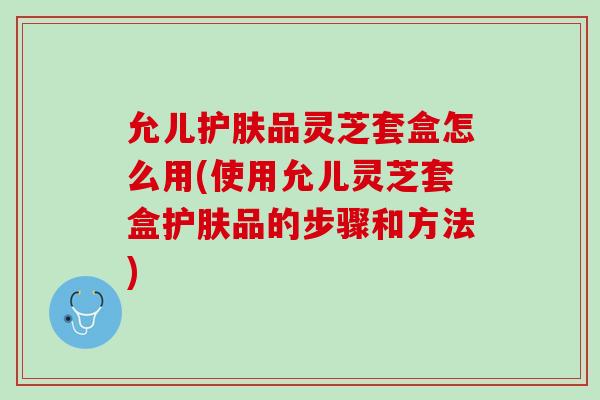 允儿护肤品灵芝套盒怎么用(使用允儿灵芝套盒护肤品的步骤和方法)