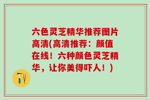 六色灵芝精华推荐图片高清(高清推荐:颜值在线!六种颜色灵芝精华,让你美得吓人!) 六色灵芝精华推荐图片高清(高清推荐:颜值在线!六种颜色灵芝精华,让你美得吓人!)