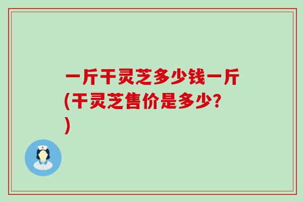 一斤干灵芝多少钱一斤(干灵芝售价是多少？)