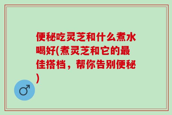 便秘吃灵芝和什么煮水喝好(煮灵芝和它的最佳搭档，帮你告别便秘)
