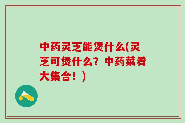 中药灵芝能煲什么(灵芝可煲什么？中药菜肴大集合！)