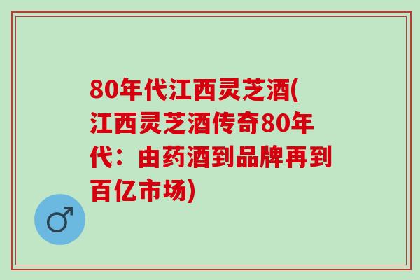 80年代江西灵芝酒(江西灵芝酒传奇80年代：由药酒到品牌再到百亿市场)