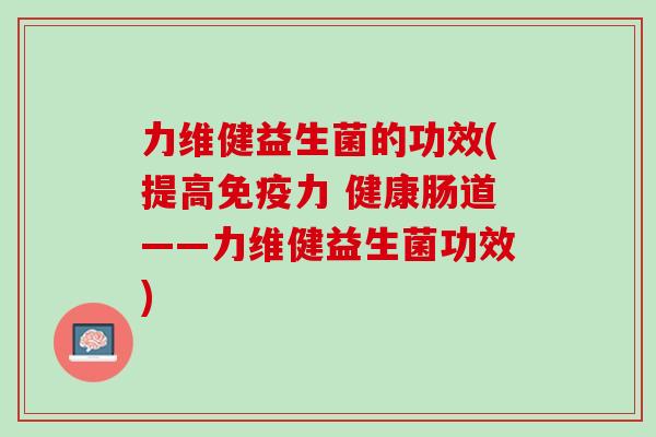 力维健益生菌的功效(提高免疫力 健康肠道——力维健益生菌功效)