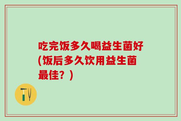 吃完饭多久喝益生菌好(饭后多久饮用益生菌最佳？)