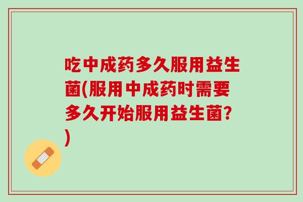 吃中成药多久服用益生菌(服用中成药时需要多久开始服用益生菌？)