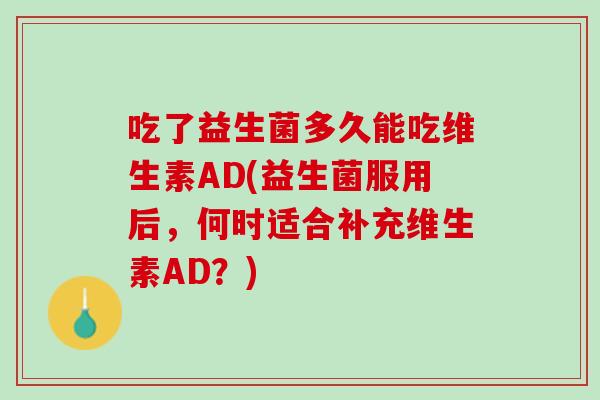 吃了益生菌多久能吃维生素AD(益生菌服用后，何时适合补充维生素AD？)