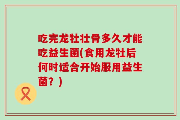 吃完龙牡壮骨多久才能吃益生菌(食用龙牡后何时适合开始服用益生菌？)