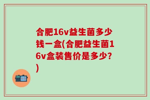 合肥16v益生菌多少钱一盒(合肥益生菌16v盒装售价是多少？)