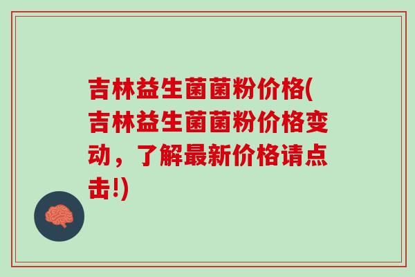 吉林益生菌菌粉价格(吉林益生菌菌粉价格变动，了解最新价格请点击!)