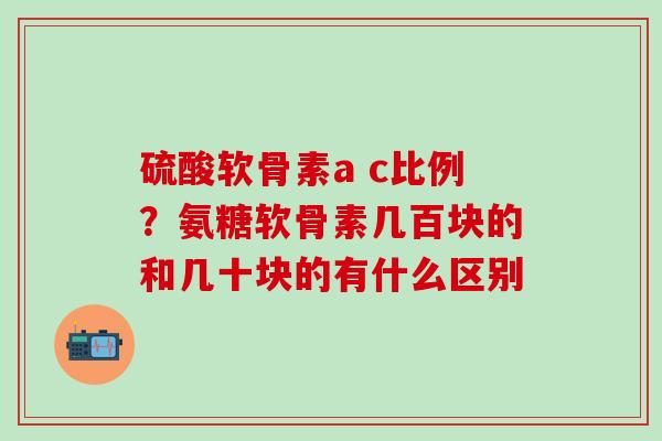 硫酸软骨素a c比例？氨糖软骨素几百块的和几十块的有什么区别