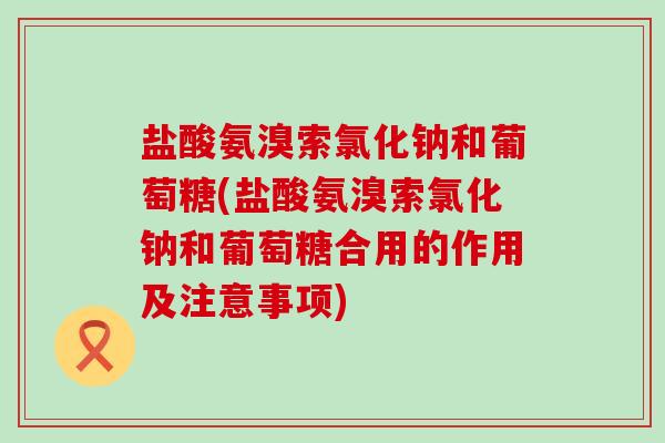盐酸氨溴索氯化钠和葡萄糖(盐酸氨溴索氯化钠和葡萄糖合用的作用及注意事项)