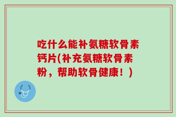 吃什么能补氨糖软骨素钙片(补充氨糖软骨素粉，帮助软骨健康！)