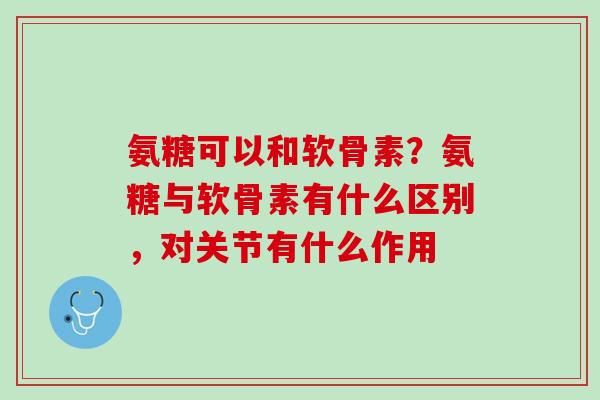 氨糖可以和软骨素？氨糖与软骨素有什么区别，对关节有什么作用