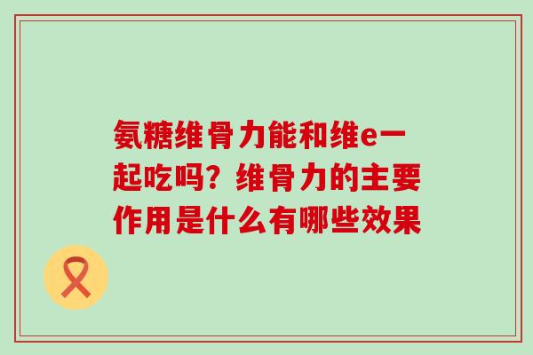 氨糖维骨力能和维e一起吃吗？维骨力的主要作用是什么有哪些效果