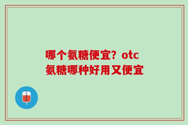 哪个氨糖便宜？otc氨糖哪种好用又便宜