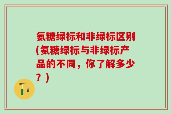 氨糖绿标和非绿标区别(氨糖绿标与非绿标产品的不同，你了解多少？)