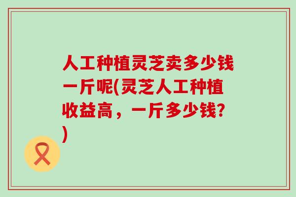 人工种植灵芝卖多少钱一斤呢(灵芝人工种植收益高，一斤多少钱？)