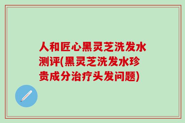 人和匠心黑灵芝洗发水测评(黑灵芝洗发水珍贵成分治疗头发问题)