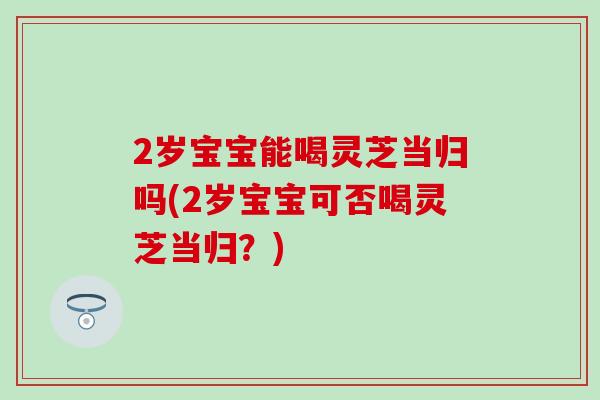 2岁宝宝能喝灵芝当归吗(2岁宝宝可否喝灵芝当归？)