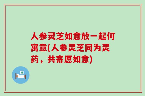 人参灵芝如意放一起何寓意(人参灵芝同为灵药，共寄愿如意)