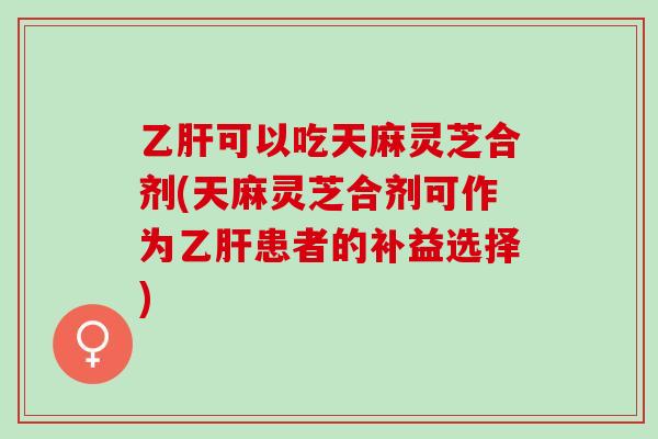 乙肝可以吃天麻灵芝合剂(天麻灵芝合剂可作为乙肝患者的补益选择)
