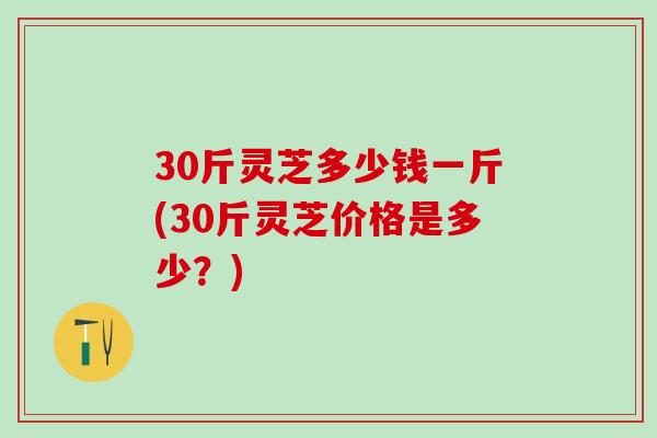 30斤灵芝多少钱一斤(30斤灵芝价格是多少？)