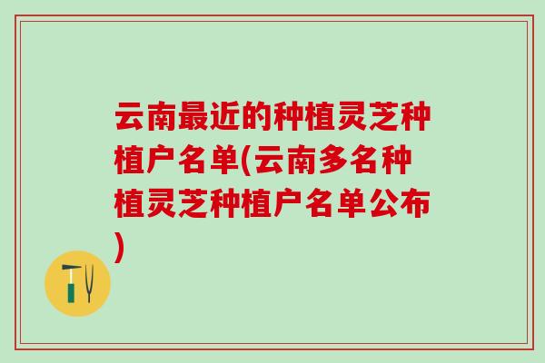 云南最近的种植灵芝种植户名单(云南多名种植灵芝种植户名单公布)