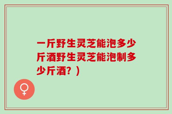 一斤野生灵芝能泡多少斤酒野生灵芝能泡制多少斤酒？)