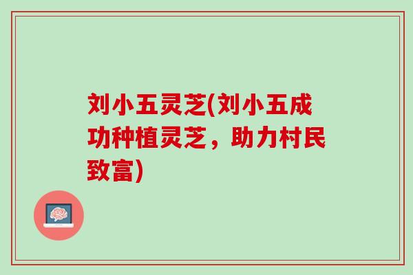 刘小五灵芝(刘小五成功种植灵芝，助力村民致富)