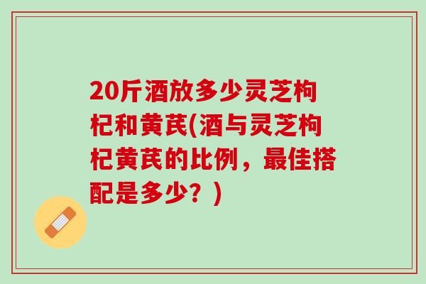 20斤酒放多少灵芝枸杞和黄芪(酒与灵芝枸杞黄芪的比例，最佳搭配是多少？)
