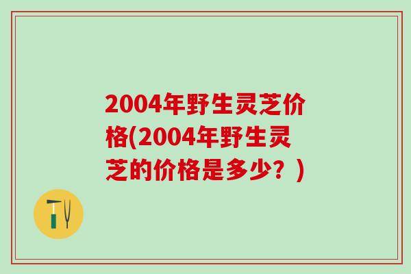 2004年野生灵芝价格(2004年野生灵芝的价格是多少？)
