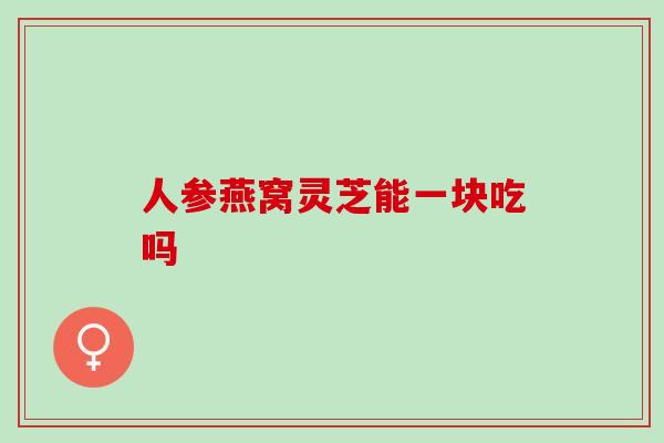 人参燕窝灵芝能一块吃吗 人参燕窝灵芝能一块吃吗