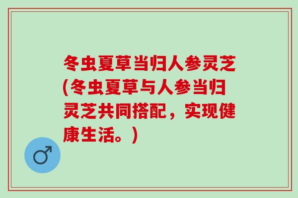 冬虫夏草当归人参灵芝(冬虫夏草与人参当归灵芝共同搭配，实现健康生活。)