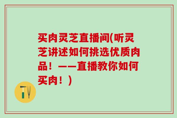 买肉灵芝直播间(听灵芝讲述如何挑选优质肉品！——直播教你如何买肉！)