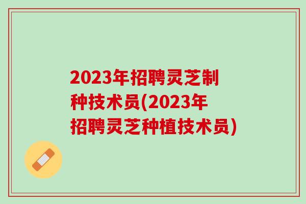 2023年招聘灵芝制种技术员(2023年招聘灵芝种植技术员)