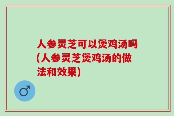 人参灵芝可以煲鸡汤吗(人参灵芝煲鸡汤的做法和效果)