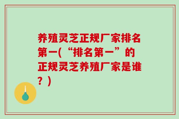 养殖灵芝正规厂家排名第一(“排名第一”的正规灵芝养殖厂家是谁？)