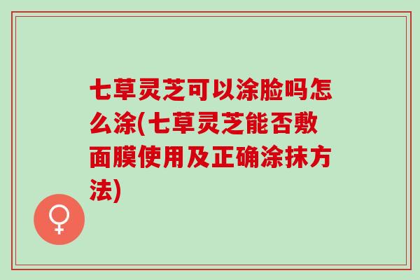 七草灵芝可以涂脸吗怎么涂(七草灵芝能否敷面膜使用及正确涂抹方法)
