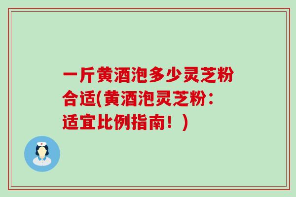 一斤黄酒泡多少灵芝粉合适(黄酒泡灵芝粉：适宜比例指南！)